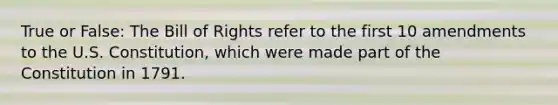 True or False: The Bill of Rights refer to the first 10 amendments to the U.S. Constitution, which were made part of the Constitution in 1791.