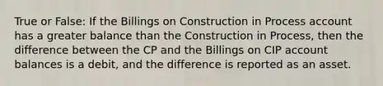 True or False: If the Billings on Construction in Process account has a greater balance than the Construction in Process, then the difference between the CP and the Billings on CIP account balances is a debit, and the difference is reported as an asset.