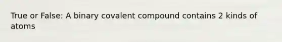 True or False: A binary covalent compound contains 2 kinds of atoms