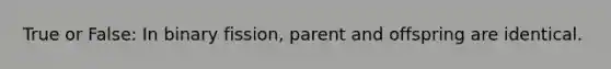 True or False: In binary fission, parent and offspring are identical.