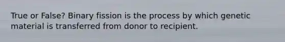 True or False? Binary fission is the process by which genetic material is transferred from donor to recipient.