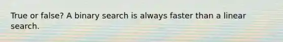 True or false? A binary search is always faster than a linear search.