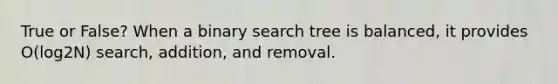 True or False? When a binary search tree is balanced, it provides O(log2N) search, addition, and removal.