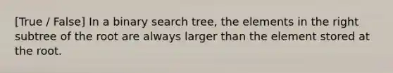 [True / False] In a binary search tree, the elements in the right subtree of the root are always larger than the element stored at the root.