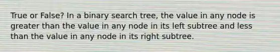 True or False? In a binary search tree, the value in any node is greater than the value in any node in its left subtree and less than the value in any node in its right subtree.