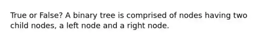 True or False? A binary tree is comprised of nodes having two child nodes, a left node and a right node.