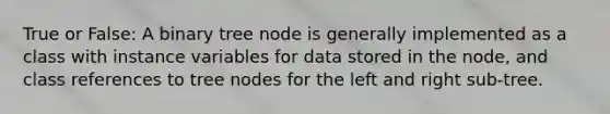 True or False: A binary tree node is generally implemented as a class with instance variables for data stored in the node, and class references to tree nodes for the left and right sub-tree.