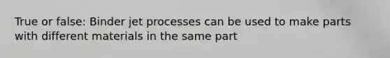 True or false: Binder jet processes can be used to make parts with different materials in the same part