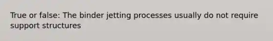 True or false: The binder jetting processes usually do not require support structures