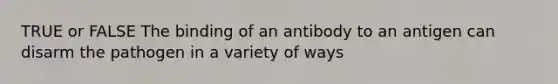 TRUE or FALSE The binding of an antibody to an antigen can disarm the pathogen in a variety of ways