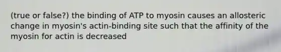 (true or false?) the binding of ATP to myosin causes an allosteric change in myosin's actin-binding site such that the affinity of the myosin for actin is decreased