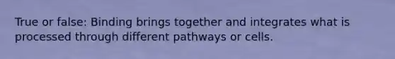 True or false: Binding brings together and integrates what is processed through different pathways or cells.