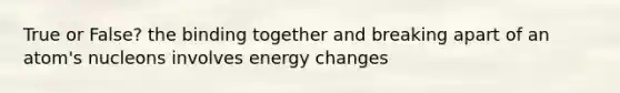 True or False? the binding together and breaking apart of an atom's nucleons involves energy changes