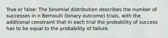 True or false: The binomial distribution describes the number of successes in n Bernoulli (binary outcome) trials, with the additional constraint that in each trial the probability of success has to be equal to the probability of failure.