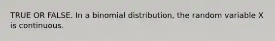 TRUE OR FALSE. In a binomial distribution, the random variable X is continuous.