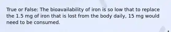 True or False: The bioavailability of iron is so low that to replace the 1.5 mg of iron that is lost from the body daily, 15 mg would need to be consumed.