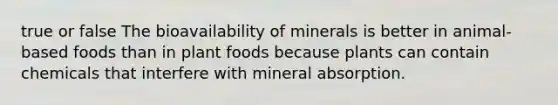 true or false The bioavailability of minerals is better in animal-based foods than in plant foods because plants can contain chemicals that interfere with mineral absorption.