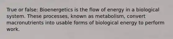 True or false: Bioenergetics is the flow of energy in a biological system. These processes, known as metabolism, convert macronutrients into usable forms of biological energy to perform work.