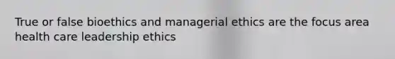 True or false bioethics and managerial ethics are the focus area health care leadership ethics