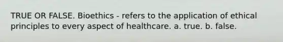 TRUE OR FALSE. Bioethics - refers to the application of ethical principles to every aspect of healthcare. a. true. b. false.