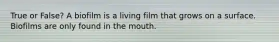 True or False? A biofilm is a living film that grows on a surface. Biofilms are only found in the mouth.