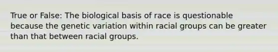 True or False: The biological basis of race is questionable because the genetic variation within racial groups can be greater than that between racial groups.