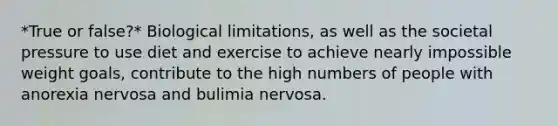 *True or false?* Biological limitations, as well as the societal pressure to use diet and exercise to achieve nearly impossible weight goals, contribute to the high numbers of people with anorexia nervosa and bulimia nervosa.