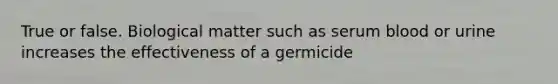 True or false. Biological matter such as serum blood or urine increases the effectiveness of a germicide