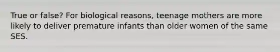 True or false? For biological reasons, teenage mothers are more likely to deliver premature infants than older women of the same SES.