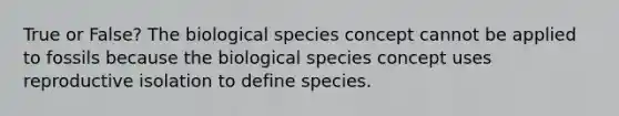 True or False? The biological species concept cannot be applied to fossils because the biological species concept uses reproductive isolation to define species.