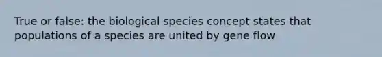 True or false: the biological species concept states that populations of a species are united by gene flow