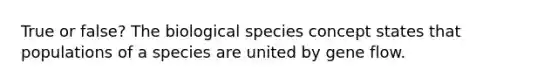 True or false? The biological species concept states that populations of a species are united by gene flow.