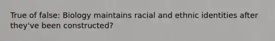 True of false: Biology maintains racial and ethnic identities after they've been constructed?