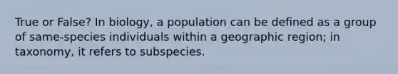 True or False? In biology, a population can be defined as a group of same-species individuals within a geographic region; in taxonomy, it refers to subspecies.