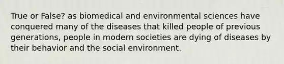 True or False? as biomedical and environmental sciences have conquered many of the diseases that killed people of previous generations, people in modern societies are dying of diseases by their behavior and the social environment.