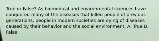 True or False? As biomedical and environmental sciences have conquered many of the diseases that killed people of previous generations, people in modern societies are dying of diseases caused by their behavior and the social environment. A. True B. False