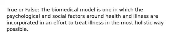 True or False: The biomedical model is one in which the psychological and social factors around health and illness are incorporated in an effort to treat illness in the most holistic way possible.