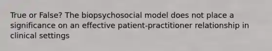 True or False? The biopsychosocial model does not place a significance on an effective patient-practitioner relationship in clinical settings