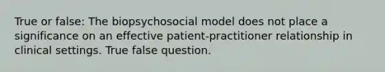 True or false: The biopsychosocial model does not place a significance on an effective patient-practitioner relationship in clinical settings. True false question.