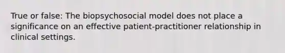 True or false: The biopsychosocial model does not place a significance on an effective patient-practitioner relationship in clinical settings.