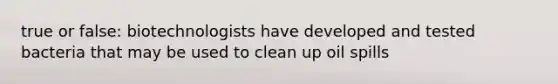 true or false: biotechnologists have developed and tested bacteria that may be used to clean up oil spills