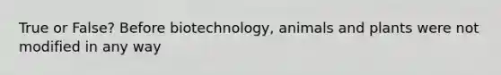 True or False? Before biotechnology, animals and plants were not modified in any way