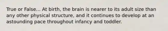 True or False... At birth, the brain is nearer to its adult size than any other physical structure, and it continues to develop at an astounding pace throughout infancy and toddler.