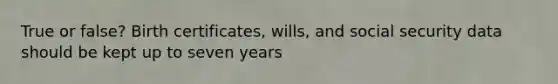 True or false? Birth certificates, wills, and social security data should be kept up to seven years