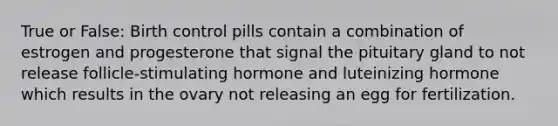 True or False: Birth control pills contain a combination of estrogen and progesterone that signal the pituitary gland to not release follicle-stimulating hormone and luteinizing hormone which results in the ovary not releasing an egg for fertilization.