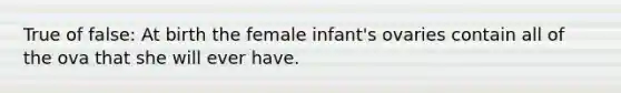 True of false: At birth the female infant's ovaries contain all of the ova that she will ever have.