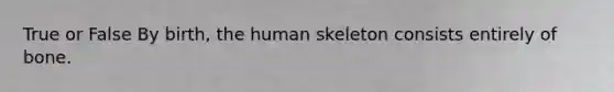 True or False By birth, the human skeleton consists entirely of bone.