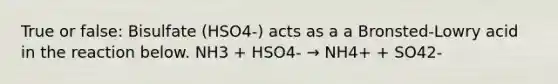 True or false: Bisulfate (HSO4-) acts as a a Bronsted-Lowry acid in the reaction below. NH3 + HSO4- → NH4+ + SO42-