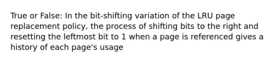 True or False: In the bit-shifting variation of the LRU page replacement policy, the process of shifting bits to the right and resetting the leftmost bit to 1 when a page is referenced gives a history of each page's usage