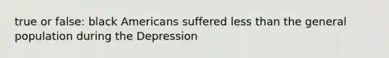 true or false: black Americans suffered less than the general population during the Depression